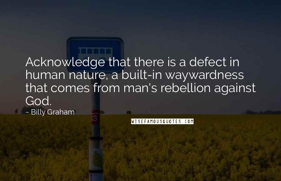 Billy Graham Quotes: Acknowledge that there is a defect in human nature, a built-in waywardness that comes from man's rebellion against God.