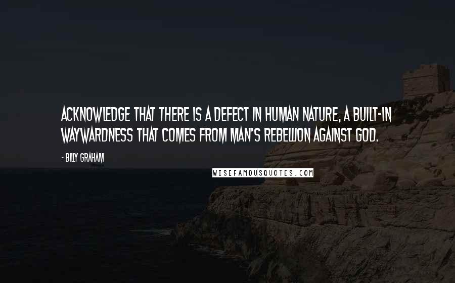 Billy Graham Quotes: Acknowledge that there is a defect in human nature, a built-in waywardness that comes from man's rebellion against God.