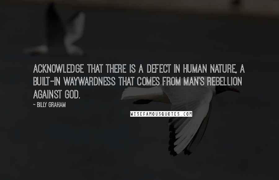 Billy Graham Quotes: Acknowledge that there is a defect in human nature, a built-in waywardness that comes from man's rebellion against God.