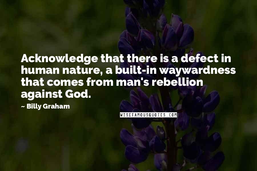 Billy Graham Quotes: Acknowledge that there is a defect in human nature, a built-in waywardness that comes from man's rebellion against God.