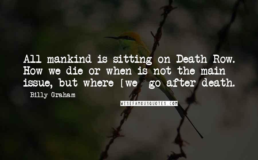 Billy Graham Quotes: All mankind is sitting on Death Row. How we die or when is not the main issue, but where [we] go after death.