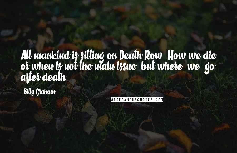 Billy Graham Quotes: All mankind is sitting on Death Row. How we die or when is not the main issue, but where [we] go after death.