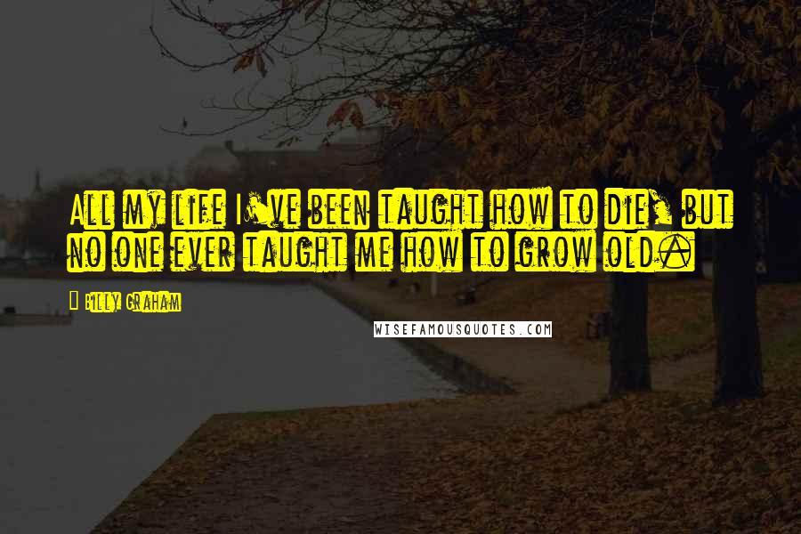 Billy Graham Quotes: All my life I've been taught how to die, but no one ever taught me how to grow old.