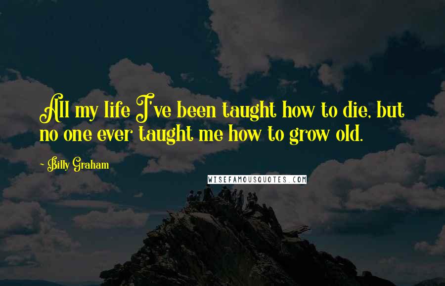 Billy Graham Quotes: All my life I've been taught how to die, but no one ever taught me how to grow old.