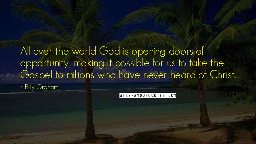 Billy Graham Quotes: All over the world God is opening doors of opportunity, making it possible for us to take the Gospel to millions who have never heard of Christ.