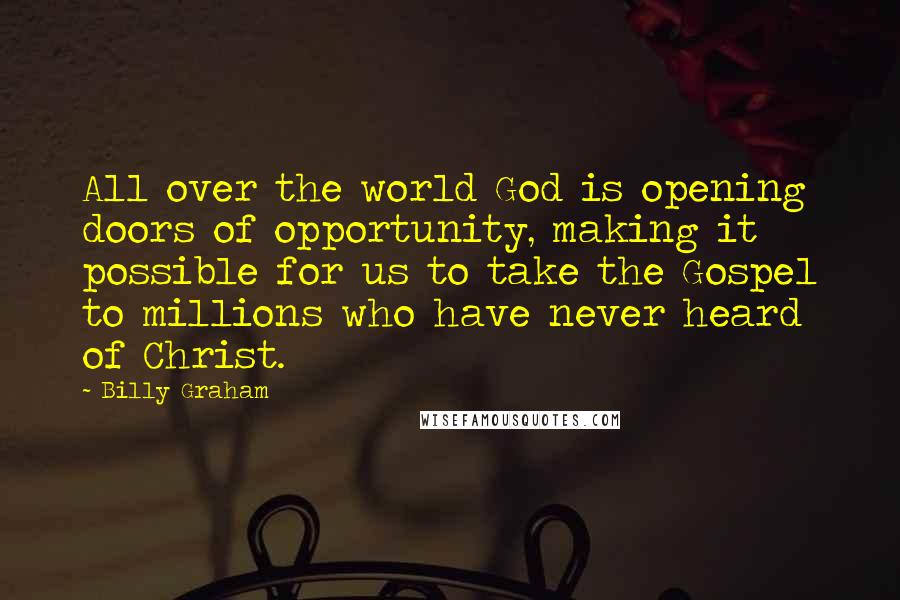 Billy Graham Quotes: All over the world God is opening doors of opportunity, making it possible for us to take the Gospel to millions who have never heard of Christ.