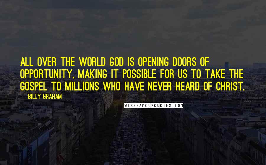 Billy Graham Quotes: All over the world God is opening doors of opportunity, making it possible for us to take the Gospel to millions who have never heard of Christ.