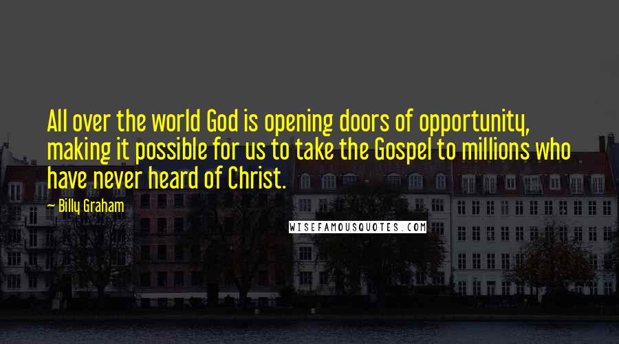 Billy Graham Quotes: All over the world God is opening doors of opportunity, making it possible for us to take the Gospel to millions who have never heard of Christ.