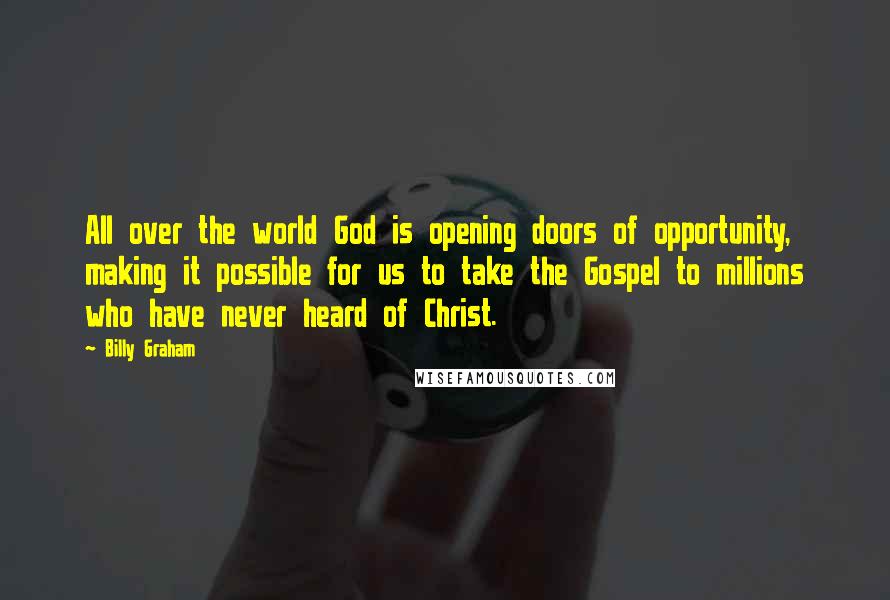 Billy Graham Quotes: All over the world God is opening doors of opportunity, making it possible for us to take the Gospel to millions who have never heard of Christ.