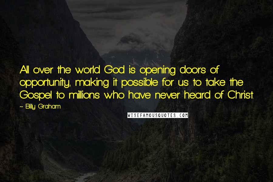 Billy Graham Quotes: All over the world God is opening doors of opportunity, making it possible for us to take the Gospel to millions who have never heard of Christ.