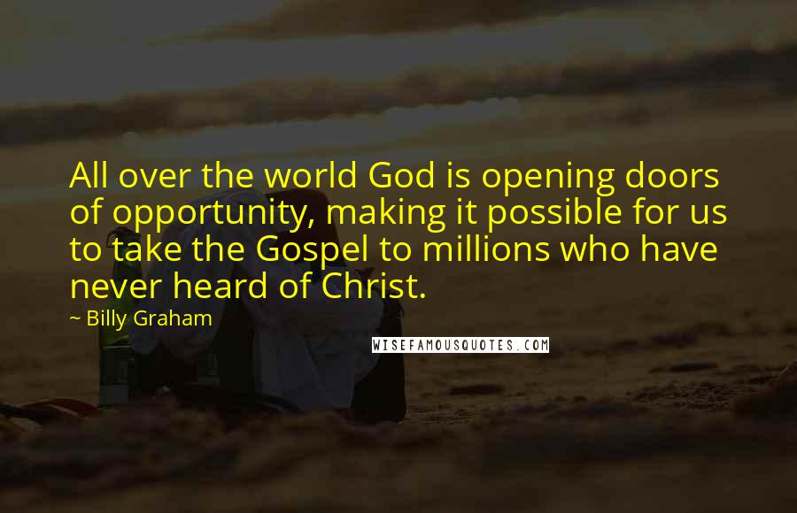 Billy Graham Quotes: All over the world God is opening doors of opportunity, making it possible for us to take the Gospel to millions who have never heard of Christ.