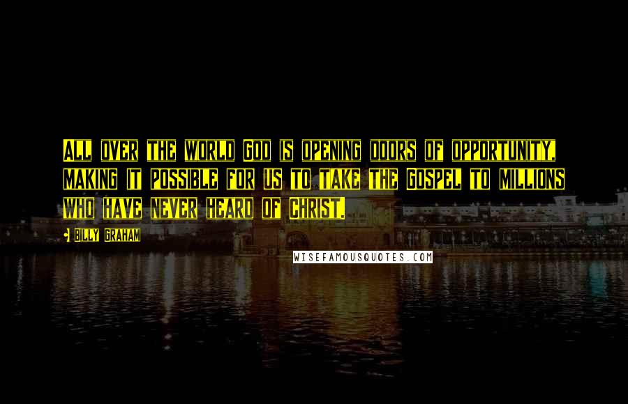 Billy Graham Quotes: All over the world God is opening doors of opportunity, making it possible for us to take the Gospel to millions who have never heard of Christ.