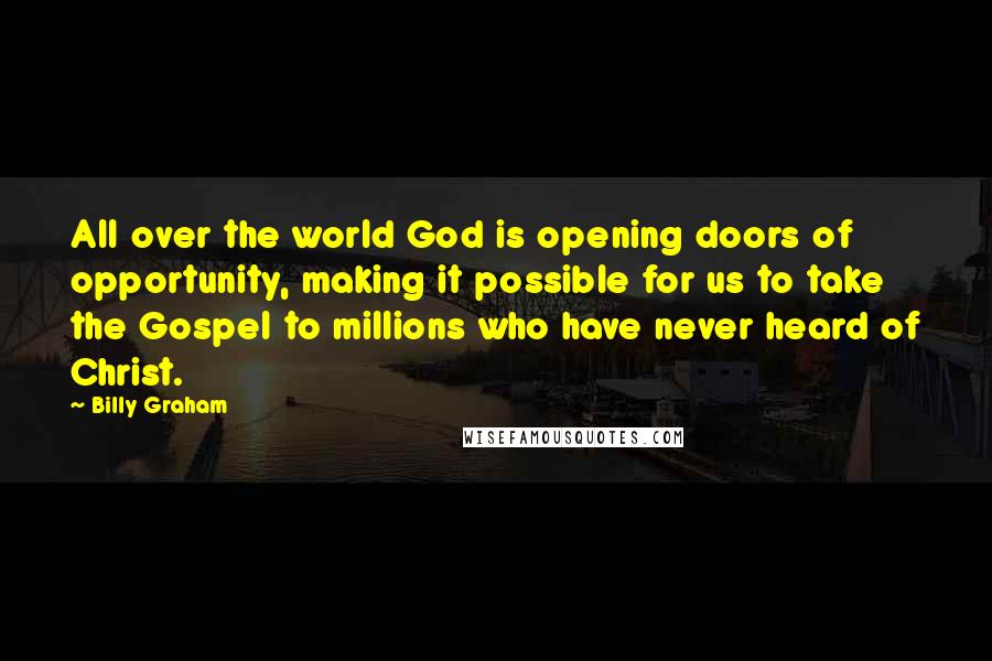 Billy Graham Quotes: All over the world God is opening doors of opportunity, making it possible for us to take the Gospel to millions who have never heard of Christ.