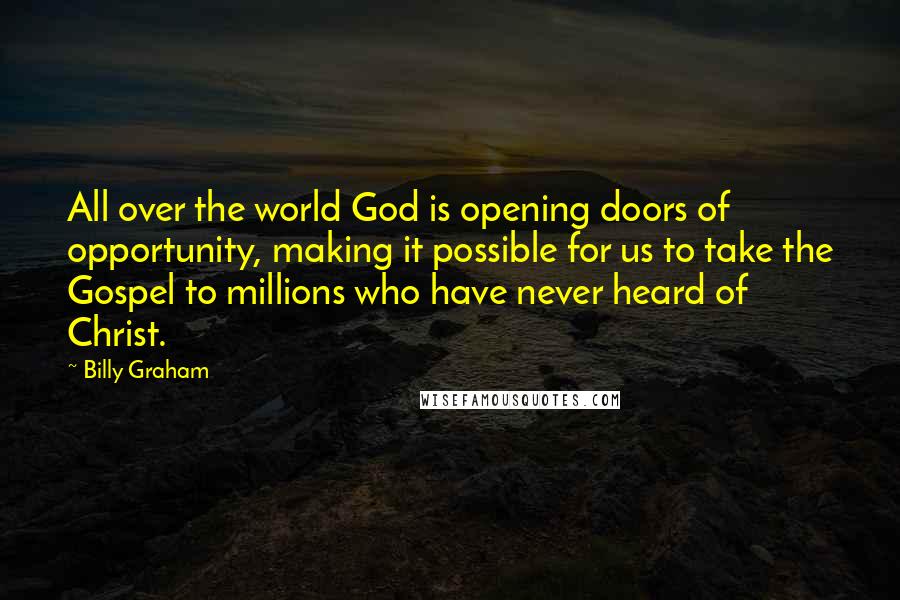 Billy Graham Quotes: All over the world God is opening doors of opportunity, making it possible for us to take the Gospel to millions who have never heard of Christ.