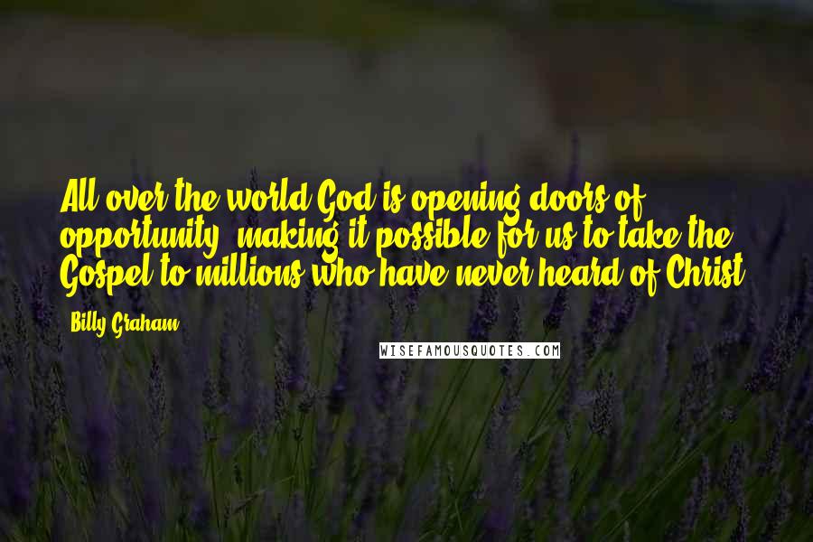 Billy Graham Quotes: All over the world God is opening doors of opportunity, making it possible for us to take the Gospel to millions who have never heard of Christ.