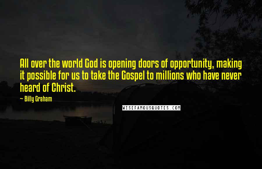 Billy Graham Quotes: All over the world God is opening doors of opportunity, making it possible for us to take the Gospel to millions who have never heard of Christ.