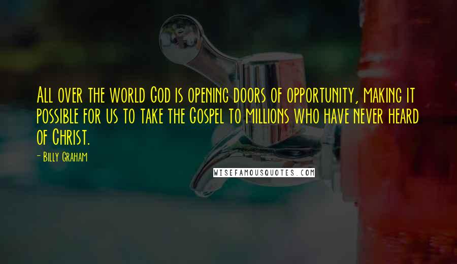 Billy Graham Quotes: All over the world God is opening doors of opportunity, making it possible for us to take the Gospel to millions who have never heard of Christ.