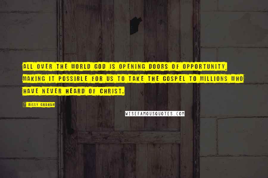 Billy Graham Quotes: All over the world God is opening doors of opportunity, making it possible for us to take the Gospel to millions who have never heard of Christ.