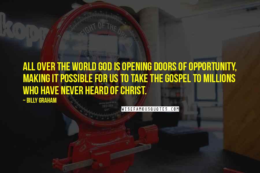 Billy Graham Quotes: All over the world God is opening doors of opportunity, making it possible for us to take the Gospel to millions who have never heard of Christ.