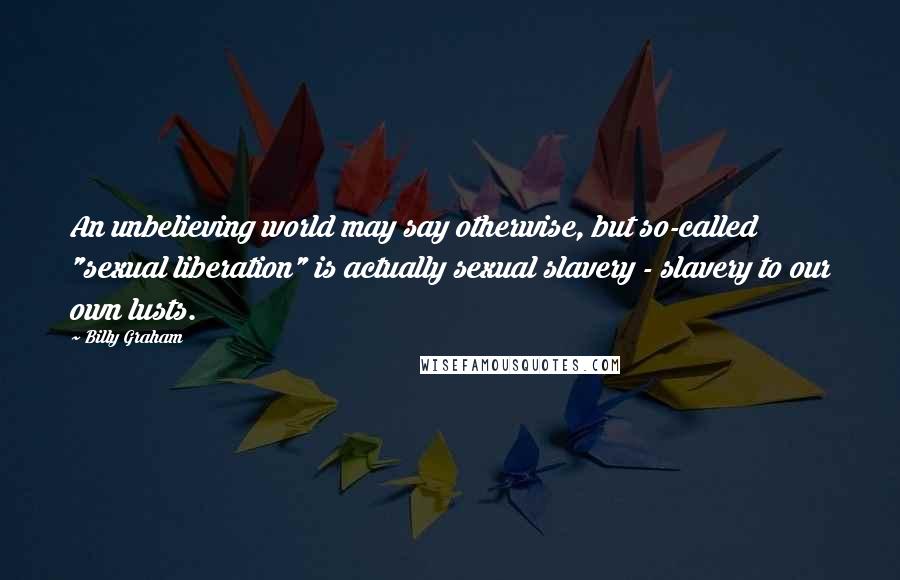 Billy Graham Quotes: An unbelieving world may say otherwise, but so-called "sexual liberation" is actually sexual slavery - slavery to our own lusts.