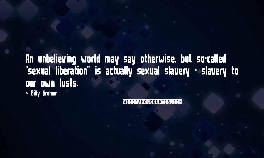 Billy Graham Quotes: An unbelieving world may say otherwise, but so-called "sexual liberation" is actually sexual slavery - slavery to our own lusts.