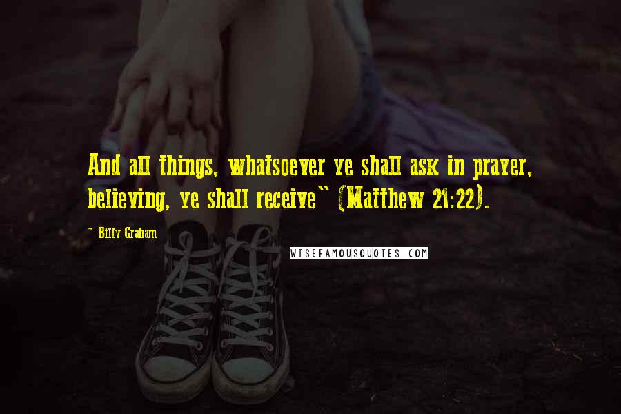 Billy Graham Quotes: And all things, whatsoever ye shall ask in prayer, believing, ye shall receive" (Matthew 21:22).