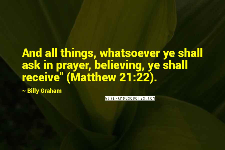 Billy Graham Quotes: And all things, whatsoever ye shall ask in prayer, believing, ye shall receive" (Matthew 21:22).