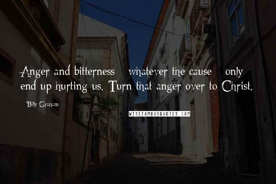 Billy Graham Quotes: Anger and bitterness - whatever the cause - only end up hurting us. Turn that anger over to Christ.