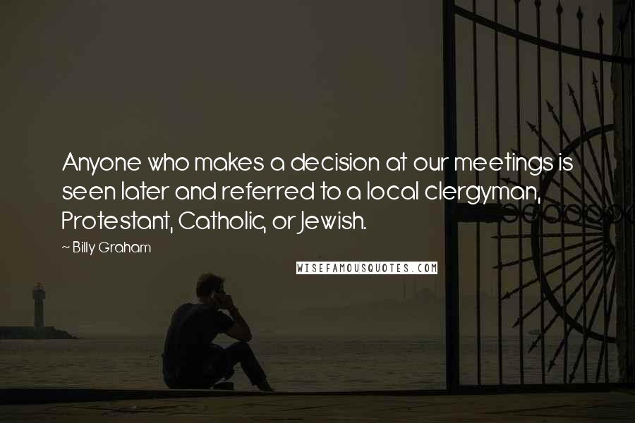 Billy Graham Quotes: Anyone who makes a decision at our meetings is seen later and referred to a local clergyman, Protestant, Catholic, or Jewish.