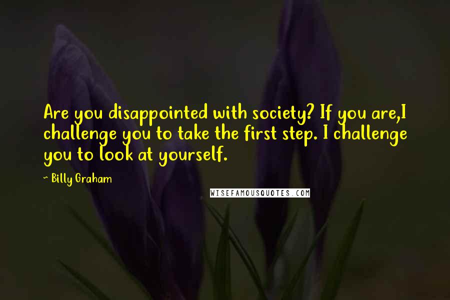 Billy Graham Quotes: Are you disappointed with society? If you are,I challenge you to take the first step. I challenge you to look at yourself.