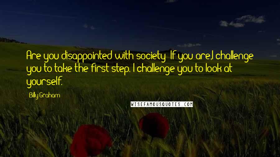 Billy Graham Quotes: Are you disappointed with society? If you are,I challenge you to take the first step. I challenge you to look at yourself.