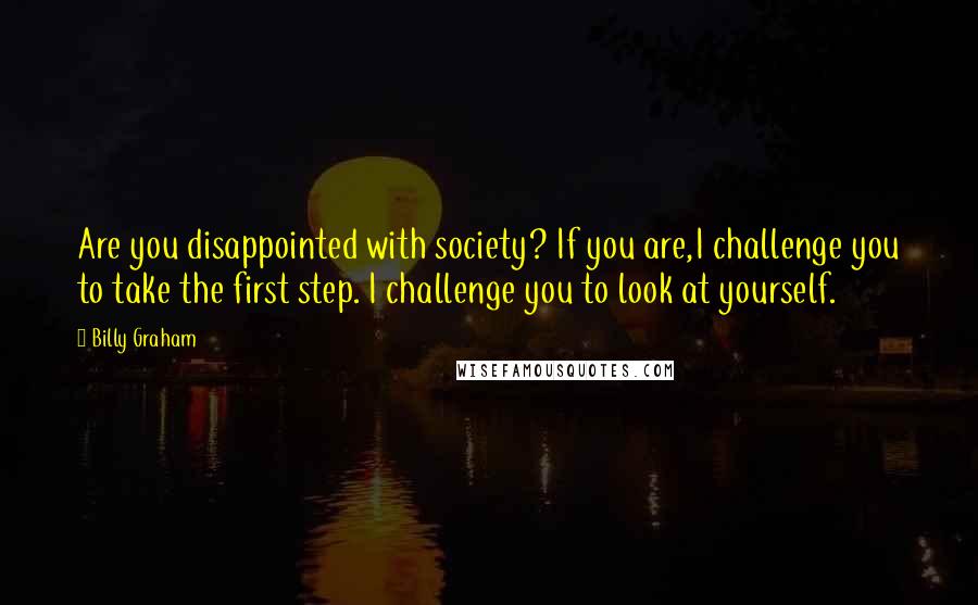 Billy Graham Quotes: Are you disappointed with society? If you are,I challenge you to take the first step. I challenge you to look at yourself.