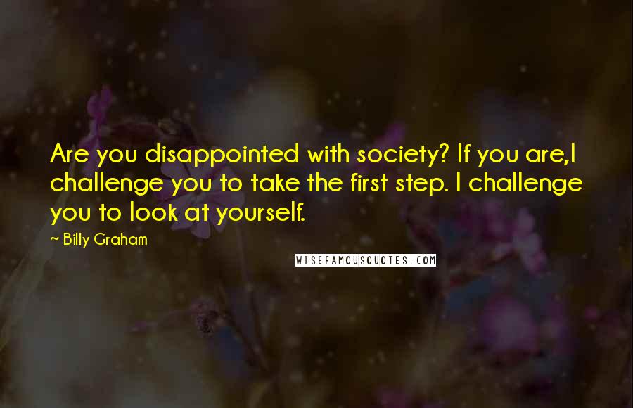 Billy Graham Quotes: Are you disappointed with society? If you are,I challenge you to take the first step. I challenge you to look at yourself.