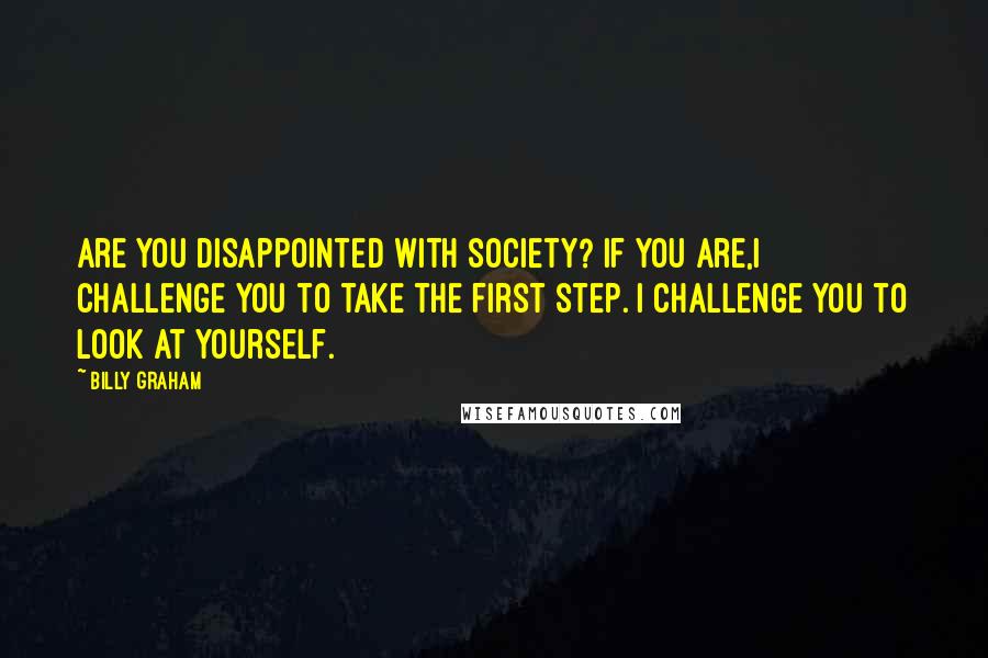 Billy Graham Quotes: Are you disappointed with society? If you are,I challenge you to take the first step. I challenge you to look at yourself.