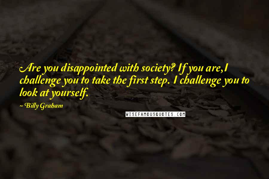 Billy Graham Quotes: Are you disappointed with society? If you are,I challenge you to take the first step. I challenge you to look at yourself.