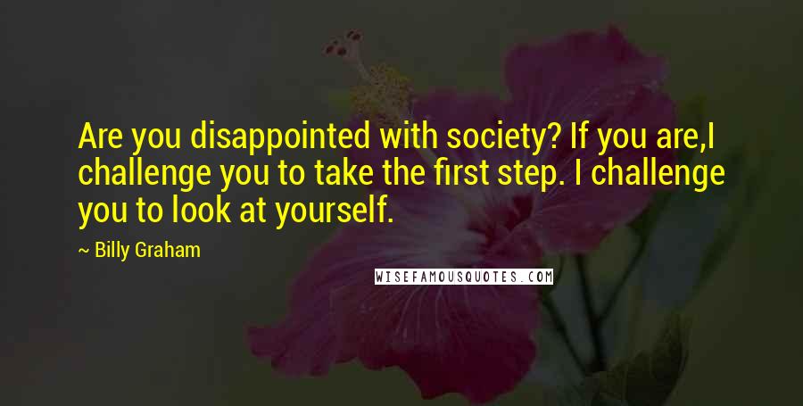 Billy Graham Quotes: Are you disappointed with society? If you are,I challenge you to take the first step. I challenge you to look at yourself.