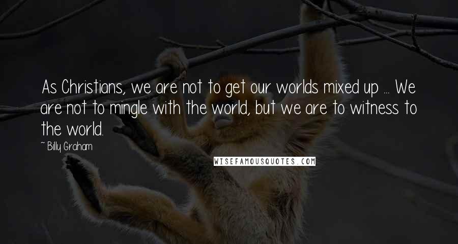 Billy Graham Quotes: As Christians, we are not to get our worlds mixed up ... We are not to mingle with the world, but we are to witness to the world.