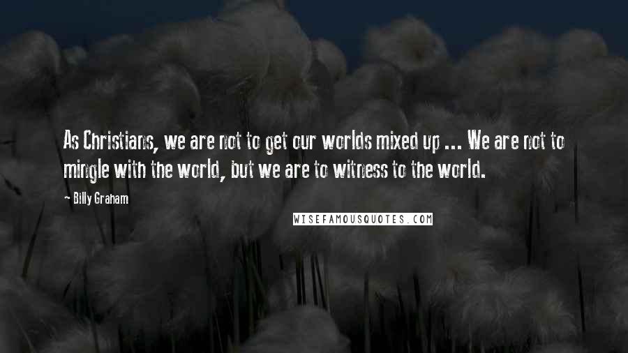 Billy Graham Quotes: As Christians, we are not to get our worlds mixed up ... We are not to mingle with the world, but we are to witness to the world.