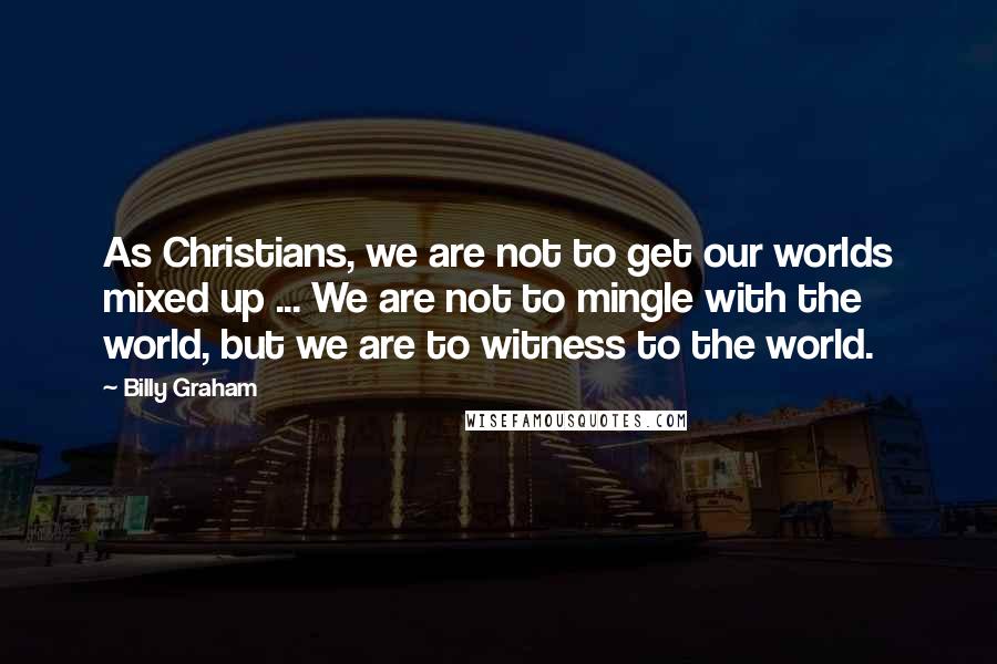 Billy Graham Quotes: As Christians, we are not to get our worlds mixed up ... We are not to mingle with the world, but we are to witness to the world.