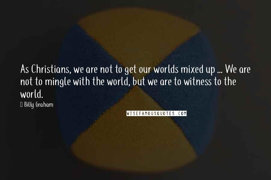 Billy Graham Quotes: As Christians, we are not to get our worlds mixed up ... We are not to mingle with the world, but we are to witness to the world.