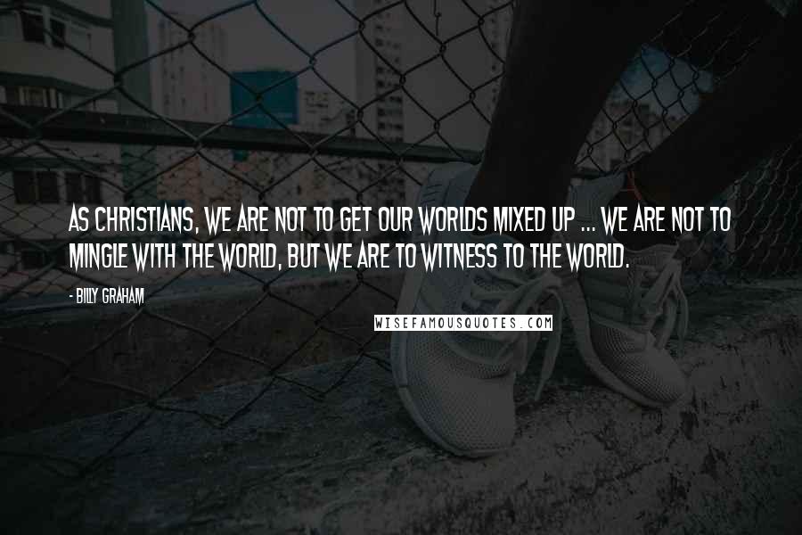 Billy Graham Quotes: As Christians, we are not to get our worlds mixed up ... We are not to mingle with the world, but we are to witness to the world.