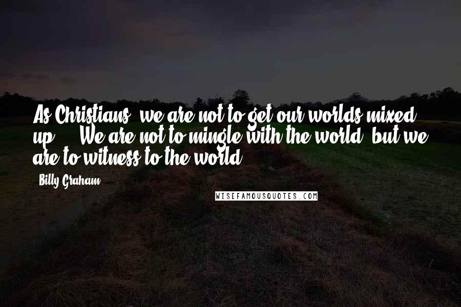 Billy Graham Quotes: As Christians, we are not to get our worlds mixed up ... We are not to mingle with the world, but we are to witness to the world.