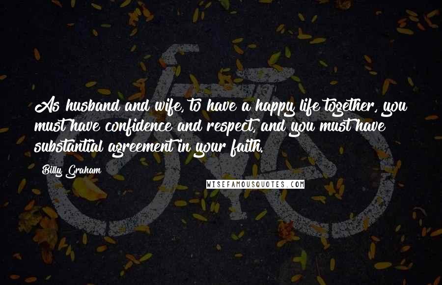 Billy Graham Quotes: As husband and wife, to have a happy life together, you must have confidence and respect, and you must have substantial agreement in your faith.