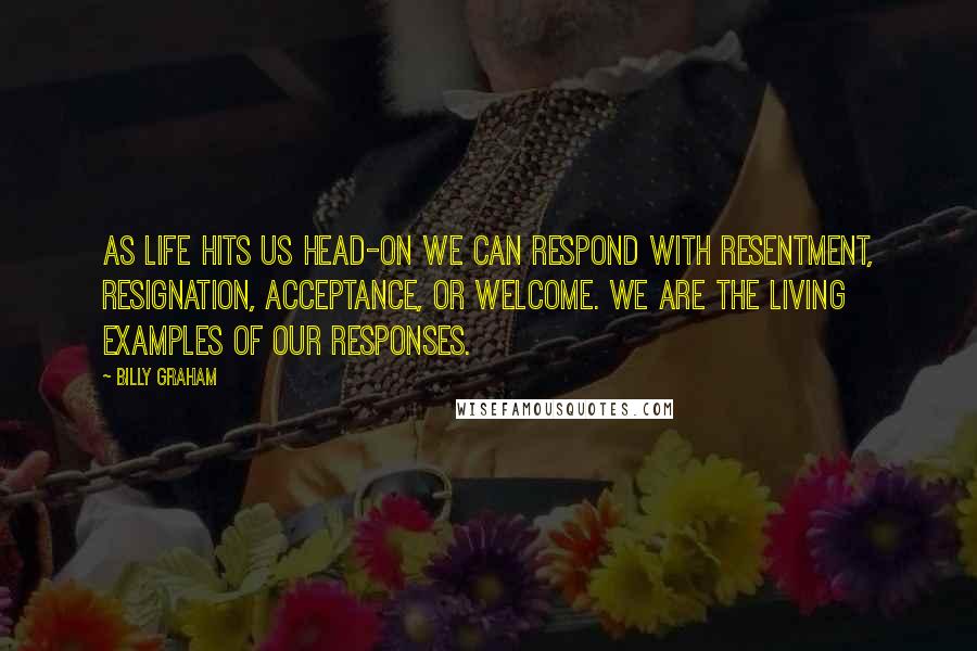 Billy Graham Quotes: As life hits us head-on we can respond with resentment, resignation, acceptance, or welcome. We are the living examples of our responses.