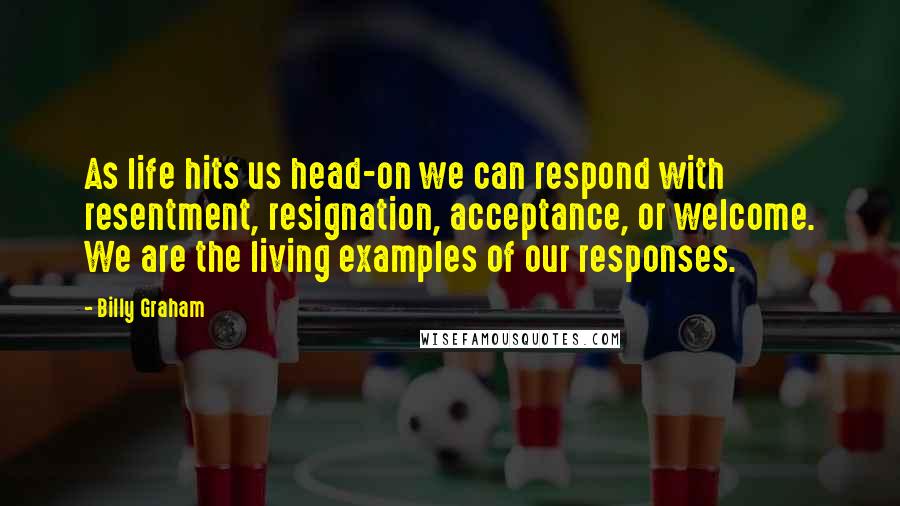 Billy Graham Quotes: As life hits us head-on we can respond with resentment, resignation, acceptance, or welcome. We are the living examples of our responses.