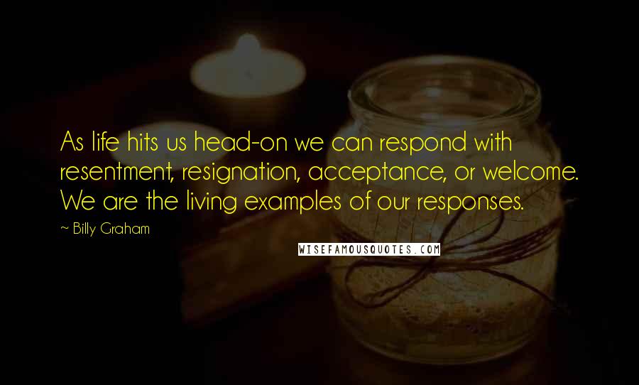 Billy Graham Quotes: As life hits us head-on we can respond with resentment, resignation, acceptance, or welcome. We are the living examples of our responses.