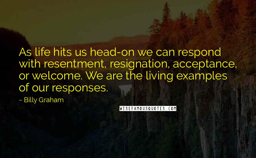 Billy Graham Quotes: As life hits us head-on we can respond with resentment, resignation, acceptance, or welcome. We are the living examples of our responses.