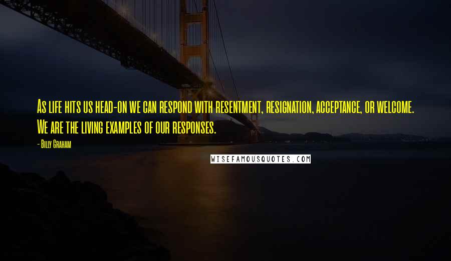 Billy Graham Quotes: As life hits us head-on we can respond with resentment, resignation, acceptance, or welcome. We are the living examples of our responses.