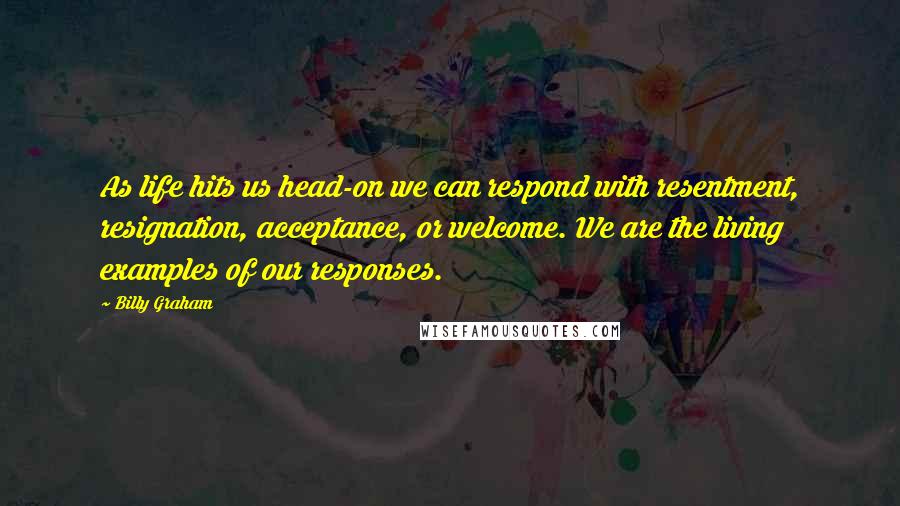 Billy Graham Quotes: As life hits us head-on we can respond with resentment, resignation, acceptance, or welcome. We are the living examples of our responses.