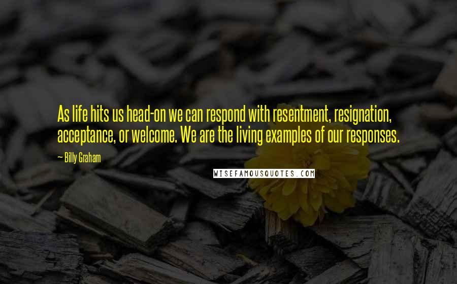 Billy Graham Quotes: As life hits us head-on we can respond with resentment, resignation, acceptance, or welcome. We are the living examples of our responses.